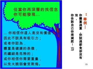 ** 舉例 --- 你體重過重，你試過節食卻沒有效， 你告訴自己你想減肥 --  (2) … 你相信你這人是沒有價值，  因此不該具有吸引力 ;  或者你認為， 體重是健康的表徵， 而纖細是危險的 ;  或你相信你需要重量， 以免太脆弱會受欺侮。  但當你再深層的找信念 你可能發現… 
