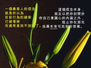 這個信念本身， 就足以把你封閉於 你自己意識心的內涵之外， 阻止你在那兒 找尋 本來 可找到的答案。   一個最害人的信念， 就是你以為 目前行為的線索， 已被埋掉 而通常是找不到的了。 