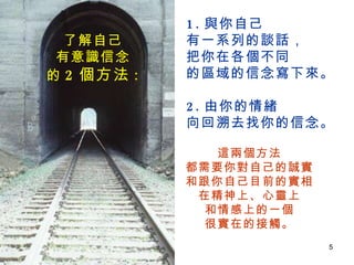 1. 與你自己 有一系列的談話， 把你在各個不同 的區域的信念寫下來。 2. 由你的情緒 向回溯去找你的信念。  了解自己 有意識信念 的 2 個方法 : 這兩個方法 都需要你對自己的誠實 和跟你自己目前的實相 在精神上、心靈上 和情感上的一個 很實在的接觸。 