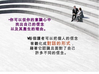 每個讀者可以把個人的信念 客觀化成 對話的形式 ， 藉著它認識且面對了自己 許多不同的信念。  你可以從你的意識心中 找出自己的信念 以及其產生的理由。  