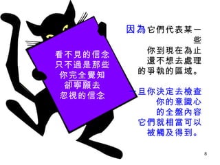因為 它們代表某一些 你到現在為止 還不想去處理 的爭執的區域。 一旦你決定去檢查 你的意識心 的全盤內容 它們就相當可以 被觸及得到。 看不見的信念 只不過是那些 你 完全 覺知 卻寧願去 忽視的信念 