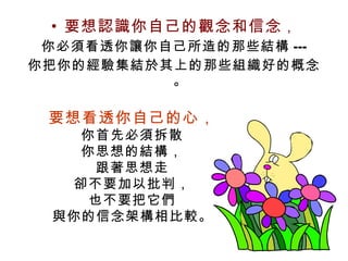 要想認識你自己的觀念和信念 ， 你必須看透你讓你自己所造的那些結構 --- 你把你的經驗集結於其上的那些組織好的概念。 要想看透你自己的心， 你首先必須拆散 你思想的結構， 跟著思想走 卻不要加以批判， 也不要把它們 與你的信念架構相比較 。 