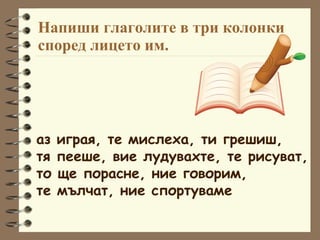 Напиши глаголите в три колонки според лицето им. аз играя, те мислеха, ти грешиш,  тя пееше, вие лудувахте, те рисуват, то ще порасне, ние говорим,  те мълчат, ние спортуваме 