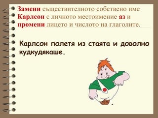 Замени  съществителното собствено име  Карлсон  с личното местоимение  аз  и  промени  лицето и числото на глаголите. Карлсон полетя из стаята и доволно  кудкудякаше. 