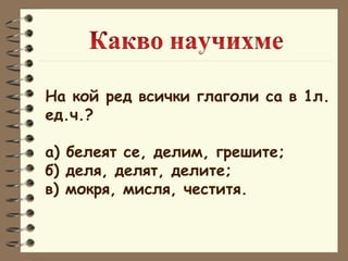 На кой ред всички глаголи са в 1л.  ед.ч.? а) белеят се, делим, грешите; б) деля, делят, делите; в) мокря, мисля, честитя. 
