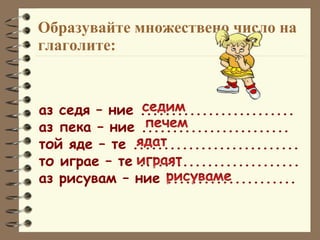 Образувайте множествено число на глаголите: аз седя – ние ......................... аз пека – ние ........................ той яде – те ........................... то играе – те .......................... аз рисувам – ние ..................... 