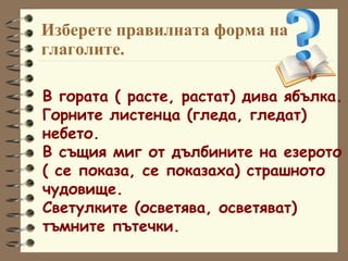 Изберете правилната форма на глаголите. В гората ( расте, растат) дива ябълка. Горните листенца (гледа, гледат)  небето. В същия миг от дълбините на езерото ( се показа, се показаха) страшното  чудовище. Светулките (осветява, осветяват)  тъмните пътечки. 