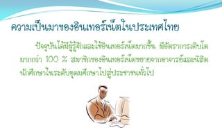 ความเป็นมาของอินเทอร์เน็ตในประเทศไทย
       ปัจจุบันได้มีผู้รู้จักและใช้อินเทอร์เน็ตมากขึ้น มีอัตราการเติบโต
 มากกว่า 100 % สมาชิกของอินเทอร์เน็ตขยายจากอาจารย์และนิสิต
 นักศึกษาในระดับอุดมศึกษาไปสู่ประชาชนทั่วไป
 