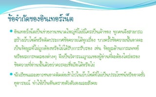 ข้อจากัดของอินเทอร์เน็ต
 อินเทอร์เน็ตเป็นข่ายงานขนาดใหญ่ที่ไม่มีใครเป็นเจ้าของ ทุกคนจึงสามารถ
  สร้างเว็บไซด์หรือติดประกาศข้อความได้ทุกเรื่อง บางครั้งข้อความนั้นอาจจะ
  เป็นข้อมูลที่ไม่ถูกต้องหรือไม่ได้รับการรับรอง เช่น ข้อมูลด้านการแพทย์
  หรือผลการทดลองต่างๆ จึงเป็นวิจารณญาณของผู้อ่านที่จะต้องไตร่ตรอง
  ข้อความที่อ่านนั้นด้วยว่าควรจะเชื่อถือได้หรือไม่
 นักเรียนและเยาวชนอาจติดต่อเข้าไปในเว็บไซด์ที่ไม่เป็นประโยชน์หรืออาจยั่ว
  ยุอารมณ์ ทาให้เป็นอันตรายตัวตัวเองและสังคม
 