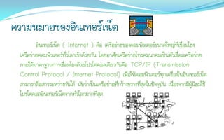 ความหมายของอินเทอร์เน็ต
         อินเทอร์เน็ต ( Internet ) คือ เครือข่ายของคอมพิวเตอร์ขนาดใหญ่ที่เชื่อมโยง
 เครือข่ายคอมพิวเตอร์ทั่วโลกเข้าด้วยกัน โดยอาศัยเครือข่ายโทรคมนาคมเป็นตัวเชื่อมเครือข่าย
 ภายใต้มาตรฐานการเชื่อมโยงด้วยโปรโตคอลเดียวกันคือ TCP/IP (Transmission
 Control Protocol / Internet Protocol) เพื่อให้คอมพิวเตอร์ทุกเครื่องในอินเทอร์เน็ต
 สามารถสื่อสารระหว่างกันได้ นับว่าเป็นเครือข่ายที่กว้างขวางที่สุดในปัจจุบัน เนื่องจากมีผู้นิยมใช้
 โปรโตคอลอินเทอร์เน็ตจากทั่วโลกมากที่สุด
 