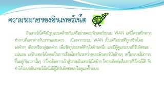 ความหมายของอินเทอร์เน็ต
           อินเทอร์เน็ตจึงมีรูปแบบคล้ายกับเครือข่ายคอมพิวเตอร์ระบบ WAN แต่มีโครงสร้างการ
 ทางานที่แตกต่างกันมากพอสมควร เนื่องจากระบบ WAN เป็นเครือข่ายที่ถูกสร้างโดย
 องค์กรๆ เดียวหรือกลุ่มองค์กร เพื่อวัตถุประสงค์ด้านใดด้านหนึ่ง และมีผู้ดูแลระบบที่รับผิดชอบ
 แน่นอน แต่อินเทอร์เน็ตจะเป็นการเชื่อมโยงกันระหว่างคอมพิวเตอร์นับล้านๆ เครื่องแบบไม่ถาวร
 ขึ้นอยู่กับเวลานั้นๆ ว่าใครต้องการเข้าสู่ระบบอินเทอร์เน็ตบ้าง ใครจะติดต่อสื่อสารกับใครก็ได้ จึง
 ทาให้ระบบอินเทอร์เน็ตไม่มีผู้ใดรับผิดชอบหรือดูแลทั้งระบบ
 