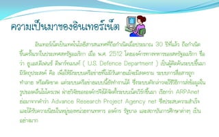 ความเป็นมาของอินเทอร์เน็ต
            อินเทอร์เน็ตเป็นเทคโนโลยีสารสนเทศที่ถือกาเนิดเมื่อประมาณ 30 ปีที่แล้ว ถือกาเนิด
  ขึ้นครั้งแรกในประเทศสหรัฐอเมริกา เมื่อ พ.ศ. 2512 โดยองค์กรทางทหารของสหรัฐอเมริกา ชื่อ
  ว่า ยู.เอส.ดีเฟนซ์ ดีพาร์ทเมนท์ ( U.S. Defence Department ) เป็นผู้คิดค้นระบบขึ้นมา
  มีวัตถุประสงค์ คือ เพื่อให้มีระบบเครือข่ายที่ไม่มีวันตายแม้จะมีสงคราม ระบบการสื่อสารถูก
  ทาลาย หรือตัดขาด แต่ระบบเครือข่ายแบบนี้ยังทางานได้ ซึ่งระบบดังกล่าวจะใช้วิธีการส่งข้อมูลใน
  รูปของคลื่นไมโครเวฟ ฝ่ายวิจัยขององค์กรจึงได้จัดตั้งระบบเน็ตเวิร์กขึ้นมา เรียกว่า ARPAnet
  ย่อมาจากคาว่า Advance Research Project Agency net ซึ่งประสบความสาเร็จ
  และได้รับความนิยมในหมู่ของหน่วยงานทหาร องค์กร รัฐบาล และสถาบันการศึกษาต่างๆ เป็น
  อย่างมาก
 