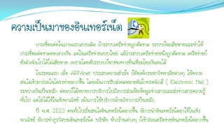 ความเป็นมาของอินเทอร์เน็ต
           การเชื่อมต่อในภาพแรกแบบเดิม ถ้าระบบเครือข่ายถูกตัดขาด ระบบก็จะเสียหายและทาให้
  การเชื่อมต่อขาดออกจากกัน แต่ในเครือข่ายแบบใหม่ แม้ว่าระบบเครือข่ายหนึ่งถูกตัดขาด เครือข่ายก็
  ยังดาเนินไปได้ไม่เสียหาย เพราะโดยตัวระบบก็หาช่องทางอืนเชื่อมโยงกันจนได้
                                                           ่
           ในระยะแรก เมื่อ ARPAnet ประสบความสาเร็จ ก็มีองค์กรมหาวิทยาลัยต่างๆ ให้ความ
  สนใจเข้ามาร่วมในโครงข่ายมากขึ้น โดยเน้นการรับส่งจดหมายอิเล็กทรอนิกส์ ( Electronic Mail )
  ระหว่างกันเป็นหลัก ต่อมาก็ได้ขยายการบริการไปถึงการส่งแฟ้มข้อมูลข่าวสารและส่งข่าวสารความรู้
  ทั่วไป แต่ไม่ได้ใช้ในเชิงพาณิชย์ เน้นการให้บริการด้านวิชาการเป็นหลัก
           ปี พ.ศ. 2523 คนทั่วไปเริ่มสนใจอินเทอร์เน็ตมากขึ้น มีการนาอินเทอร์เน็ตมาใช้ในเชิง
  พาณิชย์ มีการทาธุรกิจบนอินเทอร์เน็ต บริษัท ห้างร้านต่างๆ ก็เข้าร่วมเครือข่ายอินเทอร์เน็ตมากขึ้น
 