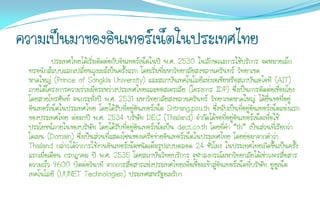 ความเป็นมาของอินเทอร์เน็ตในประเทศไทย
           ประเทศไทยได้เริ่มติดต่อกับอินเทอร์เน็ตในปี พ.ศ. 2530 ในลักษณะการใช้บริการ จดหมายเล็ก
 ทรอนิกส์แบบแลกเปลี่ยนถุงเมล์เป็นครั้งแรก โดยเริ่มที่มหาวิทยาลัยสงขลานครินทร์ วิทยาเขต
 หาดใหญ่ (Prince of Songkla University) และสถาบันเทคโนโลยีแห่งเอเชียหรือสถาบันเอไอที (AIT)
 ภายใต้โครงการความร่วมมือระหว่างประเทศไทยและออสเตรเลีย (โครงการ IDP) ซึ่งเป็นการติดต่อเชื่อมโยง
 โดยสายโทรศัพท์ จนกระทั่งปี พ.ศ. 2531 มหาวิทยาลัยสงขลานครินทร์ วิทยาเขตหาดใหญ่ ได้ยื่นขอที่อยู่
 อินเทอร์เน็ตในประเทศไทย โดยได้รับที่อยู่อนเทอร์เน็ต Sritrang.psu.th ซึ่งนับเป็นที่อยู่อินเทอร์เน็ตแห่งแรก
                                           ิ
 ของประเทศไทย ต่อมาปี พ.ศ. 2534 บริษัท DEC (Thailand) จากัดได้ขอที่อยู่อินเทอร์เน็ตเพื่อใช้
 ประโยชน์ภายในของบริษัท โดยได้รับที่อยู่อนเทอร์เน็ตเป็น dect.co.th โดยที่คา “th” เป็นส่วนที่เรียกว่า
                                             ิ
 โดเมน (Domain) ซึ่งเป็นส่วนที่แสดงโซนของเครือข่ายอินเทอร์เน็ตในประเทศไทย โดยย่อมาจากคาว่า
 Thailand กล่าวได้ว่าการใช้งานอินเทอร์เน็ตชนิดเต็มรูปแบบตลอด 24 ชั่วโมง ในประเทศไทยเกิดขึ้นเป็นครั้ง
 แรกเมื่อเดือน กรกฎาคม ปี พ.ศ. 2535 โดยสถาบันวิทยบริการ จุฬาลงกรณ์มหาวิทยาลัยได้เช่าวงจรสื่อสาร
 ความเร็ว 9600 บิตต่อวินาที จากการสื่อสารแห่งประเทศไทยเพื่อเชื่อมเข้าสู่อินเทอร์เน็ตที่บริษัท ยูยเู น็ต
 เทคโนโลยี (UUNET Technologies) ประเทศสหรัฐอเมริกา
 