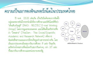 ความเป็นมาของอินเทอร์เน็ตในประเทศไทย
         ปี พ.ศ. 2535 เช่นกัน เป็นปีเริ่มต้นของการจัดตั้ง
 กลุ่มจดหมายอิเล็กทรอนิกส์เพื่อการศึกษาและวิจัยโดยมีชื่อว่า
 "เอ็นดับเบิลยูจี" (NWG : NECTEC E-mail Working
 Group) โดยการดูแลของเนคเทค และได้จัดตั้งเครือข่ายชื่อ
 ว่า "ไทยสาร" (ThaiSarn : Thai Social/Scientific
 Academic and Research Network) เพื่อการ
 ติดต่อสื่อสารและแลกเปลี่ยนข้อมูลข่าวสารระหว่างกัน โดย
 เริ่มแรกประกอบด้วยสถาบันการศึกษา 8 แห่ง ปัจจุบัน
 เครือข่ายไทยสารเชื่อมโยงกับสถาบันต่างๆ กว่า 30 แห่ง
 ทั้งสถาบันการศึกษาและหน่วยงานของรัฐ
 
