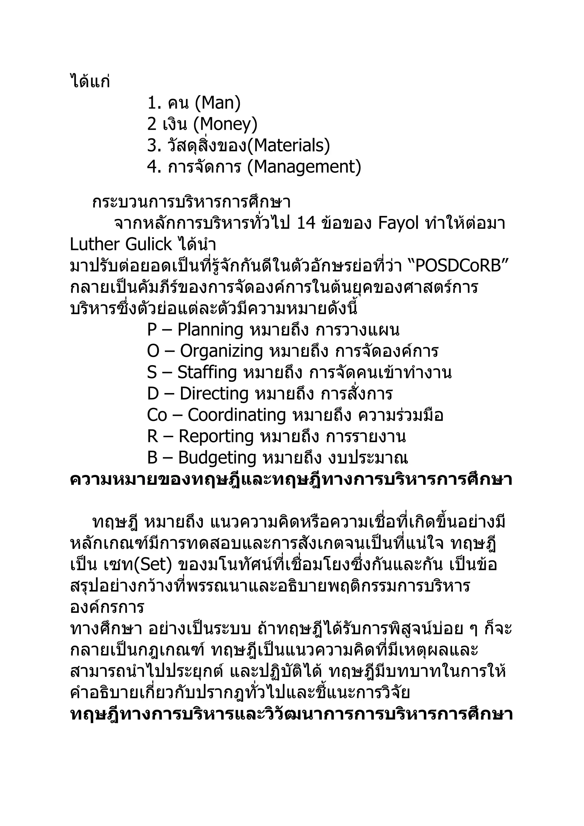 ได้แก่
          1. คน (Man)
          2 เงิน (Money)
          3. วัสดุสิ่งของ(Materials)
          4. การจัดการ (Management)
   กระบวนการบริหารการศึกษา
      จากหลักการบริหารทั่วไป 14 ข้อของ Fayol ทำาให้ต่อมา
Luther Gulick ได้นำา
มาปรับต่อยอดเป็นที่รู้จักกันดีในตัวอักษรย่อที่ว่า “POSDCoRB”
กลายเป็นคัมภีร์ของการจัดองค์การในต้นยุคของศาสตร์การ
บริหารซึ่งตัวย่อแต่ละตัวมีความหมายดังนี้
           P – Planning หมายถึง การวางแผน
           O – Organizing หมายถึง การจัดองค์การ
           S – Staffing หมายถึง การจัดคนเข้าทำางาน
           D – Directing หมายถึง การสั่งการ
           Co – Coordinating หมายถึง ความร่วมมือ
           R – Reporting หมายถึง การรายงาน
           B – Budgeting หมายถึง งบประมาณ
ความหมายของทฤษฎีและทฤษฎีทางการบริหารการศึกษา

   ทฤษฎี หมายถึง แนวความคิดหรือความเชื่อที่เกิดขึ้นอย่างมี
หลักเกณฑ์มีการทดสอบและการสังเกตจนเป็นที่แน่ใจ ทฤษฎี
เป็น เซท(Set) ของมโนทัศน์ที่เชื่อมโยงซึงกันและกัน เป็นข้อ
                                       ่
สรุปอย่างกว้างที่พรรณนาและอธิบายพฤติกรรมการบริหาร
องค์กรการ
ทางศึกษา อย่างเป็นระบบ ถ้าทฤษฎีได้รับการพิสูจน์บ่อย ๆ ก็จะ
กลายเป็นกฎเกณฑ์ ทฤษฎีเป็นแนวความคิดที่มีเหตุผลและ
สามารถนำาไปประยุกต์ และปฏิบัติได้ ทฤษฎีมีบทบาทในการให้
คำาอธิบายเกี่ยวกับปรากฎทั่วไปและชี้แนะการวิจัย
ทฤษฎีทางการบริหารและวิวัฒนาการการบริหารการศึกษา
 