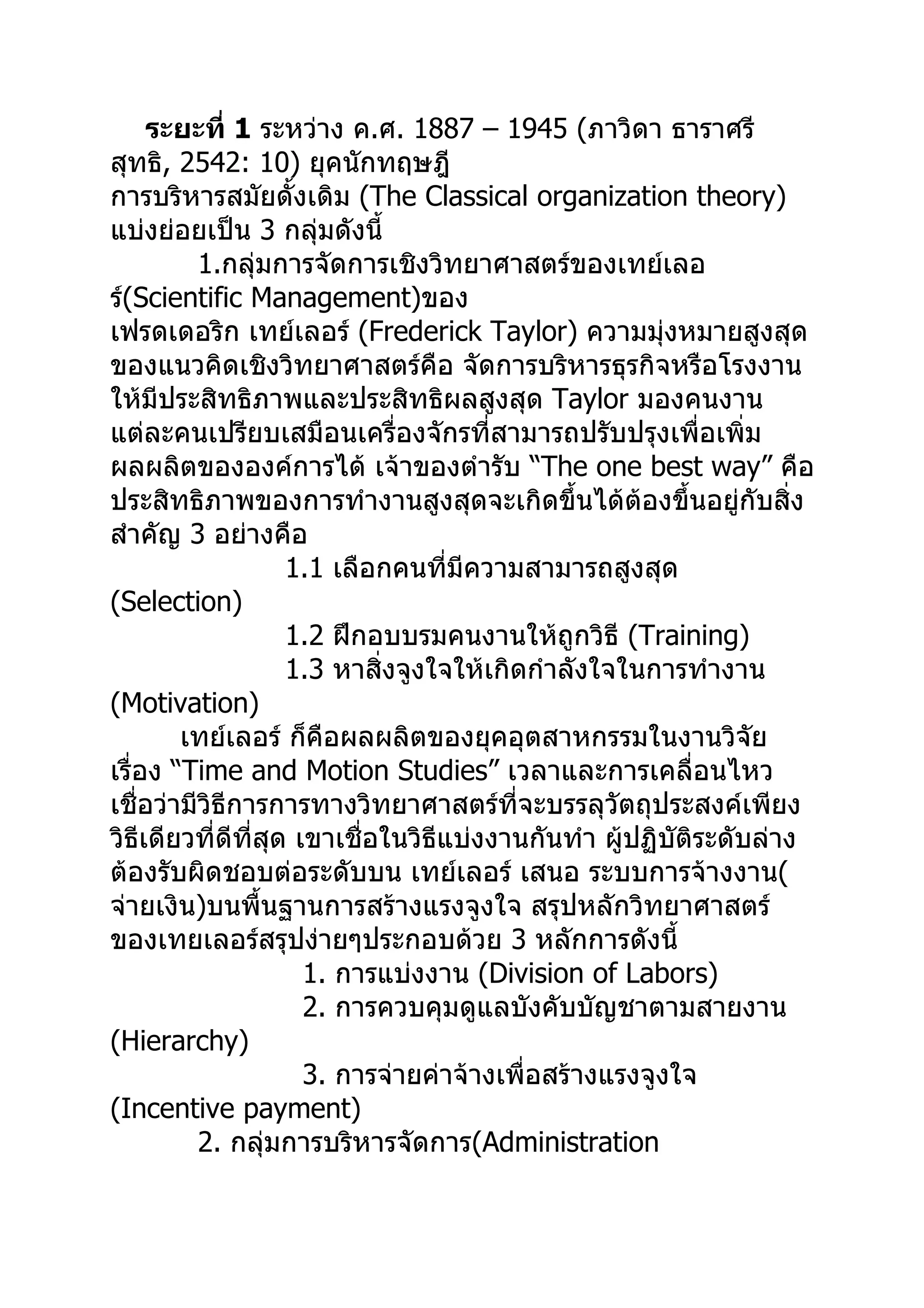 ระยะที่ 1 ระหว่าง ค.ศ. 1887 – 1945 (ภาวิดา ธาราศรี
สุทธิ, 2542: 10) ยุคนักทฤษฎี
การบริหารสมัยดั้งเดิม (The Classical organization theory)
แบ่งย่อยเป็น 3 กลุ่มดังนี้
          1.กลุ่มการจัดการเชิงวิทยาศาสตร์ของเทย์เลอ
ร์(Scientific Management)ของ
เฟรดเดอริก เทย์เลอร์ (Frederick Taylor) ความมุ่งหมายสูงสุด
ของแนวคิดเชิงวิทยาศาสตร์คือ จัดการบริหารธุรกิจหรือโรงงาน
ให้มีประสิทธิภาพและประสิทธิผลสูงสุด Taylor มองคนงาน
แต่ละคนเปรียบเสมือนเครื่องจักรที่สามารถปรับปรุงเพื่อเพิ่ม
ผลผลิตขององค์การได้ เจ้าของตำารับ “The one best way” คือ
ประสิทธิภาพของการทำางานสูงสุดจะเกิดขึ้นได้ต้องขึ้นอยู่กับสิ่ง
สำาคัญ 3 อย่างคือ
                    1.1 เลือกคนที่มีความสามารถสูงสุด
(Selection)
                    1.2 ฝึกอบบรมคนงานให้ถูกวิธี (Training)
                    1.3 หาสิ่งจูงใจให้เกิดกำาลังใจในการทำางาน
(Motivation)
        เทย์เลอร์ ก็คือผลผลิตของยุคอุตสาหกรรมในงานวิจัย
เรื่อง “Time and Motion Studies” เวลาและการเคลื่อนไหว
เชื่อว่ามีวิธีการการทางวิทยาศาสตร์ที่จะบรรลุวัตถุประสงค์เพียง
วิธีเดียวที่ดีที่สุด เขาเชื่อในวิธีแบ่งงานกันทำา ผู้ปฏิบัติระดับล่าง
ต้องรับผิดชอบต่อระดับบน เทย์เลอร์ เสนอ ระบบการจ้างงาน(
จ่ายเงิน)บนพื้นฐานการสร้างแรงจูงใจ สรุปหลักวิทยาศาสตร์
ของเทยเลอร์สรุปง่ายๆประกอบด้วย 3 หลักการดังนี้
                      1. การแบ่งงาน (Division of Labors)
                      2. การควบคุมดูแลบังคับบัญชาตามสายงาน
(Hierarchy)
                      3. การจ่ายค่าจ้างเพื่อสร้างแรงจูงใจ
(Incentive payment)
          2. กลุ่มการบริหารจัดการ(Administration
 