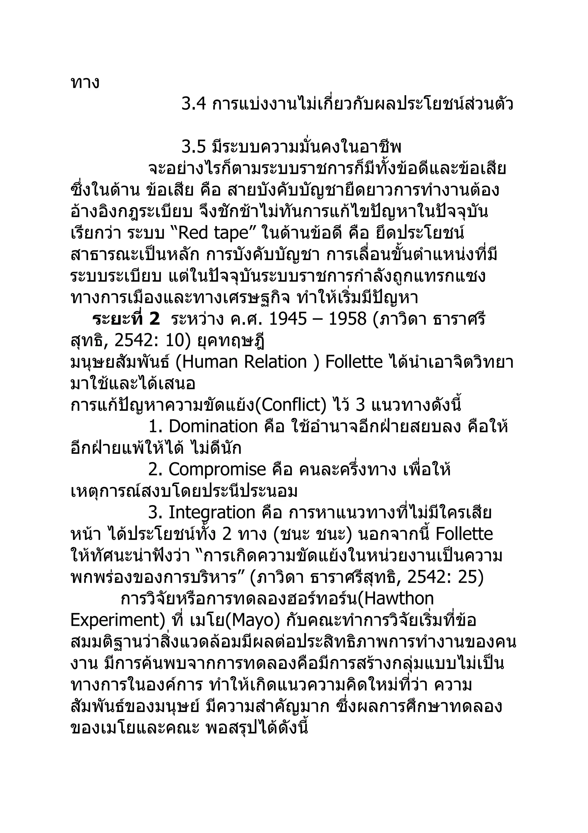 ทาง
              3.4 การแบ่งงานไม่เกี่ยวกับผลประโยชน์ส่วนตัว

                 3.5 มีระบบความมั่นคงในอาชีพ
            จะอย่างไรก็ตามระบบราชการก็มีทั้งข้อดีและข้อเสีย
ซึ่งในด้าน ข้อเสีย คือ สายบังคับบัญชายืดยาวการทำางานต้อง
อ้างอิงกฎระเบียบ จึงชักช้าไม่ทันการแก้ไขปัญหาในปัจจุบัน
เรียกว่า ระบบ “Red tape” ในด้านข้อดี คือ ยึดประโยชน์
สาธารณะเป็นหลัก การบังคับบัญชา การเลื่อนขั้นตำาแหน่งที่มี
ระบบระเบียบ แต่ในปัจจุบันระบบราชการกำาลังถูกแทรกแซง
ทางการเมืองและทางเศรษฐกิจ ทำาให้เริ่มมีปัญหา
    ระยะที่ 2 ระหว่าง ค.ศ. 1945 – 1958 (ภาวิดา ธาราศรี
สุทธิ, 2542: 10) ยุคทฤษฎี
มนุษยสัมพันธ์ (Human Relation ) Follette ได้นำาเอาจิตวิทยา
มาใช้และได้เสนอ
การแก้ปัญหาความขัดแย้ง(Conflict) ไว้ 3 แนวทางดังนี้
            1. Domination คือ ใช้อำานาจอีกฝ่ายสยบลง คือให้
อีกฝ่ายแพ้ให้ได้ ไม่ดีนัก
            2. Compromise คือ คนละครึ่งทาง เพื่อให้
เหตุการณ์สงบโดยประนีประนอม
            3. Integration คือ การหาแนวทางที่ไม่มใครเสีย
                                                  ี
หน้า ได้ประโยชน์ทั้ง 2 ทาง (ชนะ ชนะ) นอกจากนี้ Follette
ให้ทัศนะน่าฟังว่า “การเกิดความขัดแย้งในหน่วยงานเป็นความ
พกพร่องของการบริหาร” (ภาวิดา ธาราศรีสุทธิ, 2542: 25)
        การวิจัยหรือการทดลองฮอร์ทอร์น(Hawthon
Experiment) ที่ เมโย(Mayo) กับคณะทำาการวิจัยเริ่มที่ข้อ
สมมติฐานว่าสิ่งแวดล้อมมีผลต่อประสิทธิภาพการทำางานของคน
งาน มีการค้นพบจากการทดลองคือมีการสร้างกลุ่มแบบไม่เป็น
ทางการในองค์การ ทำาให้เกิดแนวความคิดใหม่ที่ว่า ความ
สัมพันธ์ของมนุษย์ มีความสำาคัญมาก ซึ่งผลการศึกษาทดลอง
ของเมโยและคณะ พอสรุปได้ดังนี้
 