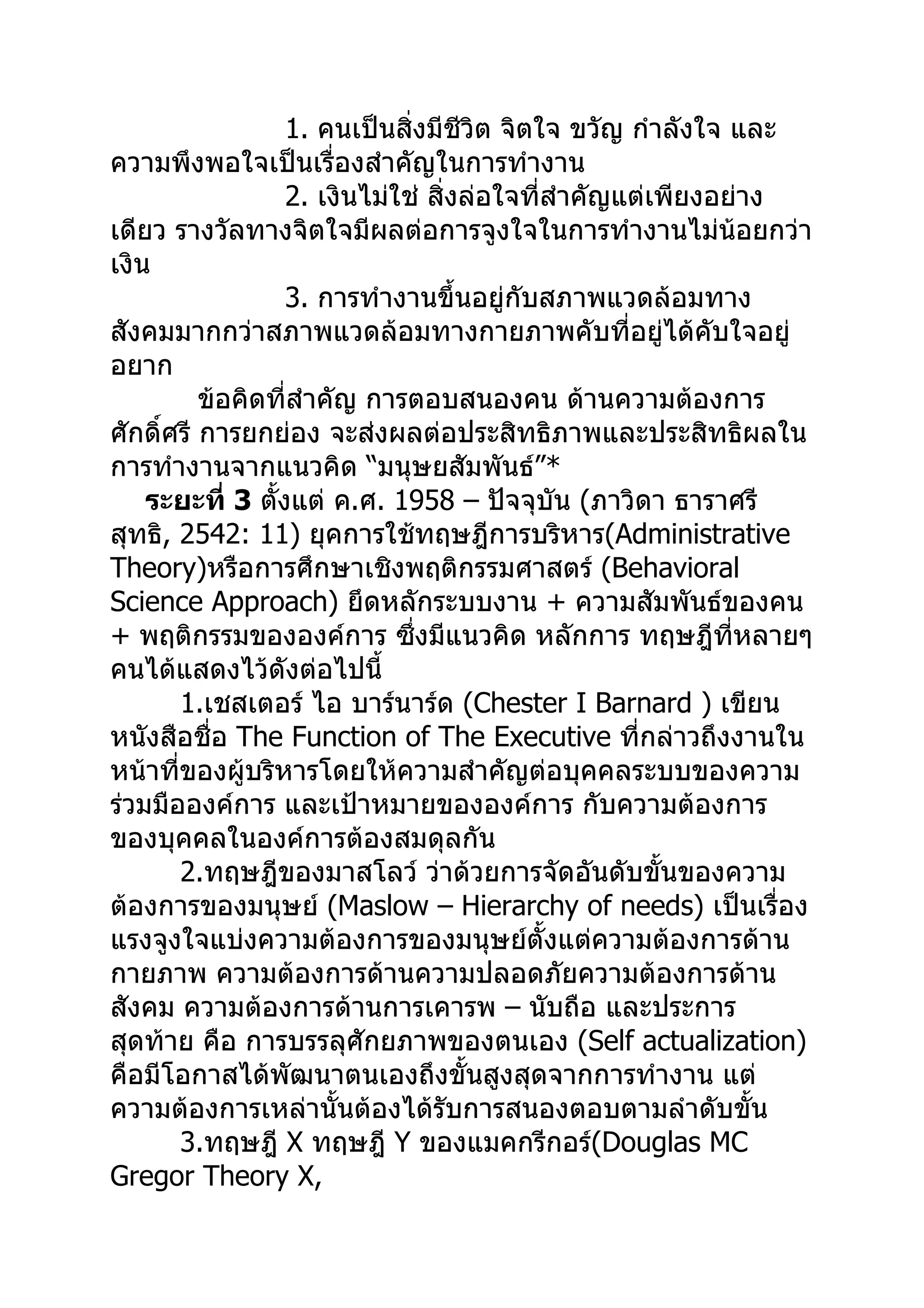 1. คนเป็นสิ่งมีชีวิต จิตใจ ขวัญ กำาลังใจ และ
ความพึงพอใจเป็นเรื่องสำาคัญในการทำางาน
                   2. เงินไม่ใช่ สิ่งล่อใจที่สำาคัญแต่เพียงอย่าง
เดียว รางวัลทางจิตใจมีผลต่อการจูงใจในการทำางานไม่น้อยกว่า
เงิน
                   3. การทำางานขึ้นอยู่กับสภาพแวดล้อมทาง
สังคมมากกว่าสภาพแวดล้อมทางกายภาพคับที่อยู่ได้คับใจอยู่
อยาก
          ข้อคิดที่สำาคัญ การตอบสนองคน ด้านความต้องการ
ศักดิ์ศรี การยกย่อง จะส่งผลต่อประสิทธิภาพและประสิทธิผลใน
การทำางานจากแนวคิด “มนุษยสัมพันธ์”*
    ระยะที่ 3 ตังแต่ ค.ศ. 1958 – ปัจจุบัน (ภาวิดา ธาราศรี
                 ้
สุทธิ, 2542: 11) ยุคการใช้ทฤษฎีการบริหาร(Administrative
Theory)หรือการศึกษาเชิงพฤติกรรมศาสตร์ (Behavioral
Science Approach) ยึดหลักระบบงาน + ความสัมพันธ์ของคน
+ พฤติกรรมขององค์การ ซึงมีแนวคิด หลักการ ทฤษฎีทหลายๆ
                               ่                             ี่
คนได้แสดงไว้ดังต่อไปนี้
       1.เชสเตอร์ ไอ บาร์นาร์ด (Chester I Barnard ) เขียน
หนังสือชื่อ The Function of The Executive ที่กล่าวถึงงานใน
หน้าที่ของผู้บริหารโดยให้ความสำาคัญต่อบุคคลระบบของความ
ร่วมมือองค์การ และเป้าหมายขององค์การ กับความต้องการ
ของบุคคลในองค์การต้องสมดุลกัน
       2.ทฤษฎีของมาสโลว์ ว่าด้วยการจัดอันดับขั้นของความ
ต้องการของมนุษย์ (Maslow – Hierarchy of needs) เป็นเรื่อง
แรงจูงใจแบ่งความต้องการของมนุษย์ตั้งแต่ความต้องการด้าน
กายภาพ ความต้องการด้านความปลอดภัยความต้องการด้าน
สังคม ความต้องการด้านการเคารพ – นับถือ และประการ
สุดท้าย คือ การบรรลุศักยภาพของตนเอง (Self actualization)
คือมีโอกาสได้พัฒนาตนเองถึงขั้นสูงสุดจากการทำางาน แต่
ความต้องการเหล่านั้นต้องได้รับการสนองตอบตามลำาดับขั้น
       3.ทฤษฎี X ทฤษฎี Y ของแมคกรีกอร์(Douglas MC
Gregor Theory X,
 