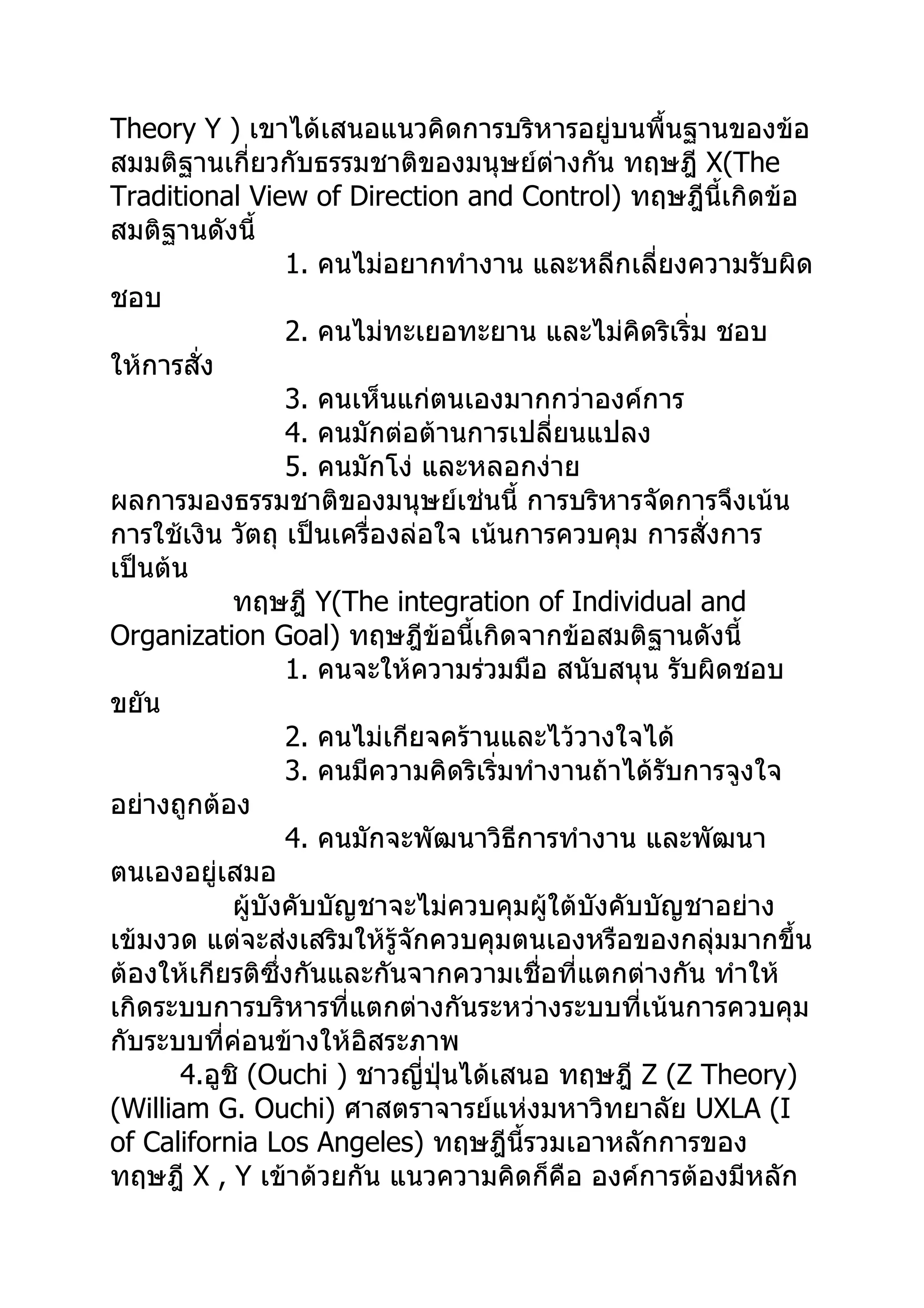 Theory Y ) เขาได้เสนอแนวคิดการบริหารอยู่บนพื้นฐานของข้อ
สมมติฐานเกี่ยวกับธรรมชาติของมนุษย์ต่างกัน ทฤษฎี X(The
Traditional View of Direction and Control) ทฤษฎีนี้เกิดข้อ
สมติฐานดังนี้
                  1. คนไม่อยากทำางาน และหลีกเลี่ยงความรับผิด
ชอบ
                  2. คนไม่ทะเยอทะยาน และไม่คิดริเริ่ม ชอบ
ให้การสั่ง
                  3. คนเห็นแก่ตนเองมากกว่าองค์การ
                  4. คนมักต่อต้านการเปลี่ยนแปลง
                  5. คนมักโง่ และหลอกง่าย
ผลการมองธรรมชาติของมนุษย์เช่นนี้ การบริหารจัดการจึงเน้น
การใช้เงิน วัตถุ เป็นเครื่องล่อใจ เน้นการควบคุม การสั่งการ
เป็นต้น
            ทฤษฎี Y(The integration of Individual and
Organization Goal) ทฤษฎีข้อนี้เกิดจากข้อสมติฐานดังนี้
                  1. คนจะให้ความร่วมมือ สนับสนุน รับผิดชอบ
ขยัน
                  2. คนไม่เกียจคร้านและไว้วางใจได้
                  3. คนมีความคิดริเริ่มทำางานถ้าได้รับการจูงใจ
อย่างถูกต้อง
                  4. คนมักจะพัฒนาวิธีการทำางาน และพัฒนา
ตนเองอยู่เสมอ
            ผู้บังคับบัญชาจะไม่ควบคุมผู้ใต้บังคับบัญชาอย่าง
เข้มงวด แต่จะส่งเสริมให้รู้จักควบคุมตนเองหรือของกลุ่มมากขึ้น
ต้องให้เกียรติซึ่งกันและกันจากความเชื่อที่แตกต่างกัน ทำาให้
เกิดระบบการบริหารที่แตกต่างกันระหว่างระบบที่เน้นการควบคุม
กับระบบที่ค่อนข้างให้อิสระภาพ
       4.อูชิ (Ouchi ) ชาวญี่ปุ่นได้เสนอ ทฤษฎี Z (Z Theory)
(William G. Ouchi) ศาสตราจารย์แห่งมหาวิทยาลัย UXLA (I
of California Los Angeles) ทฤษฎีนี้รวมเอาหลักการของ
ทฤษฎี X , Y เข้าด้วยกัน แนวความคิดก็คือ องค์การต้องมีหลัก
 