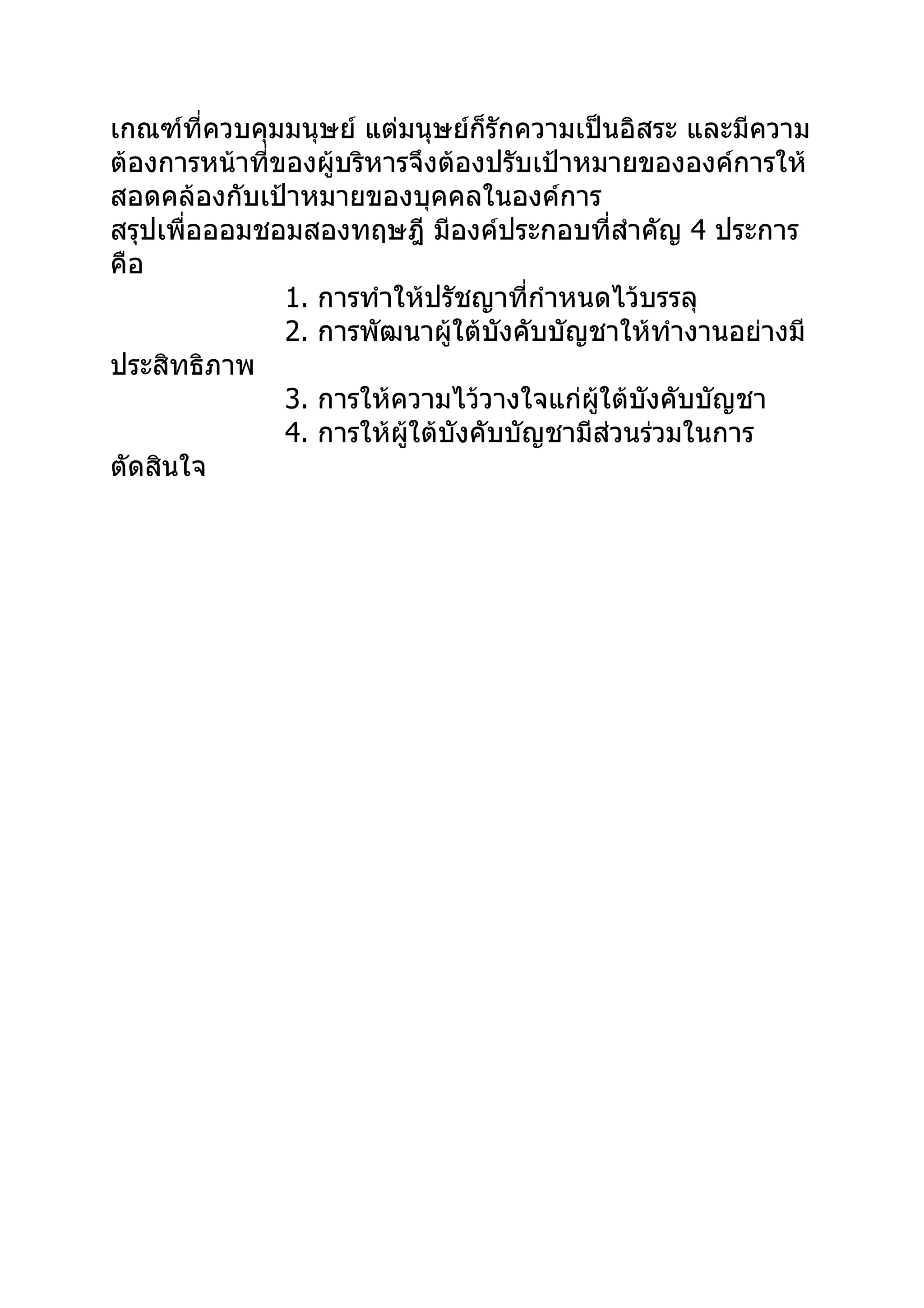 เกณฑ์ที่ควบคุมมนุษย์ แต่มนุษย์ก็รักความเป็นอิสระ และมีความ
ต้องการหน้าที่ของผู้บริหารจึงต้องปรับเป้าหมายขององค์การให้
สอดคล้องกับเป้าหมายของบุคคลในองค์การ
สรุปเพื่อออมชอมสองทฤษฎี มีองค์ประกอบที่สำาคัญ 4 ประการ
คือ
               1. การทำาให้ปรัชญาที่กำาหนดไว้บรรลุ
               2. การพัฒนาผู้ใต้บังคับบัญชาให้ทำางานอย่างมี
ประสิทธิภาพ
               3. การให้ความไว้วางใจแก่ผใต้บังคับบัญชา
                                          ู้
               4. การให้ผใต้บังคับบัญชามีส่วนร่วมในการ
                          ู้
ตัดสินใจ
 