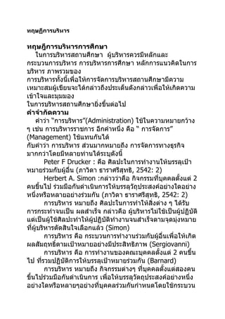 ทฤษฏีการบริหาร

ทฤษฎีการบริหารการศึกษา
    ในการบริหารสถานศึกษา ผู้บริหารควรมีหลักและ
กระบวนการบริหาร การบริหารการศึกษา หลักการแนวคิดในการ
บริหาร ภาพรวมของ
การบริหารทั้งนี้เพื่อให้การจัดการบริหารสถานศึกษามีความ
เหมาะสมผู้เขียนจะได้กล่าวถึงประเด็นดังกล่าวเพื่อให้เกิดความ
เข้าใจและมุมมอง
ในการบริหารสถานศึกษายิ่งขึ้นต่อไป
คำาจำากัดความ
    คำาว่า “การบริหาร”(Administration) ใช้ในความหมายกว้าง
ๆ เช่น การบริหารราชการ อีกคำาหนึ่ง คือ “ การจัดการ”
(Management) ใช้แทนกันได้
กับคำาว่า การบริหาร ส่วนมากหมายถึง การจัดการทางธุรกิจ
มากกว่าโดยมีหลายท่านได้ระบุดังนี้
         Peter F Drucker : คือ ศิลปะในการทำางานให้บรรลุเป้า
หมายร่วมกับผู้อื่น (ภาวิดา ธาราศรีสุทธิ, 2542: 2)
         Herbert A. Simon :กล่าวว่าคือ กิจกรรมที่บุคคลตังแต่ 2
                                                           ้
คนขึ้นไป ร่วมมือกันดำาเนินการให้บรรลุวัถุประสงค์อย่างใดอย่าง
หนึ่งหรือหลายอย่างร่วมกัน (ภาวิดา ธาราศรีสุทธิ, 2542: 2)
         การบริหาร หมายถึง ศิลปะในการทำาให้สิ่งต่าง ๆ ได้รับ
การกระทำาจนเป็น ผลสำาเร็จ กล่าวคือ ผู้บริหารไม่ใช้เป็นผู้ปฏิบัติ
แต่เป็นผู้ใช้ศิลปะทำาให้ผู้ปฏิบัติทำางานจนสำาเร็จตามจุดมุ่งหมาย
ที่ผู้บริหารตัดสินใจเลือกแล้ว (Simon)
         การบริหาร คือ กระบวนการทำางานร่วมกับผู้อื่นเพื่อให้เกิด
ผลสัมฤทธิ์ตามเป้าหมายอย่างมีประสิทธิภาพ (Sergiovanni)
         การบริหาร คือ การทำางานของคณะบุคคลตังแต่ 2 คนขึ้น
                                                   ้
ไป ที่รวมปฏิบัติการให้บรรลุเป้าหมายร่วมกัน (Barnard)
         การบริหาร หมายถึง กิจกรรมต่างๆ ที่บุคคลตังแต่สองคน
                                                     ้
ขึ้นไปร่วมมือกันดำาเนินการ เพื่อให้บรรลุวัตถุประสงค์อย่างหนึ่ง
อย่างใดหรือหลายๆอย่างที่บุคคลร่วมกันกำาหนดโดยใช้กระบวน
 