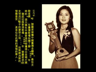 1979 年﹐鄧麗君榮獲中國臺灣金鐘獎“最佳女歌星獎”﹐在臺灣歌壇站穩了腳。 1981 年﹐她的 5 張大碟在中國香港同時獲得白金唱片獎﹐徹底征服香港歌壇。 1983 年﹐鄧麗君來到全球流行歌手的夢想之地 --- 拉斯維加斯的“愷撒皇宮”﹐是首位在此簽約演唱的華人。 