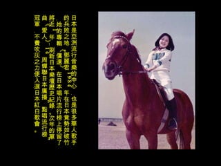 日本是亞洲流行音樂的中心﹐也是很多華人歌手的兵敗之地。鄧麗君 1984 年在日本竟勢如破竹﹐她的專輯《償還》在日本唱片流行榜上停留了將近 1 年﹗刷新日本樂壇歷史紀錄。次年的單曲《愛人》 14 周蟬聯日本廣播“點唱流行榜”冠軍﹐不費吹灰之力便入選日本紅白歌會。  