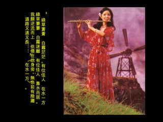 “ 綠草蒼蒼﹐白霧茫茫。有位佳人﹐在水一方。綠草萋萋﹐白霧迷離﹐有位佳人﹐靠水而居。我願逆流而上﹐依偎在他身旁 ; 無奈前有險灘﹐道路又遠又長……”《在水一方》。 