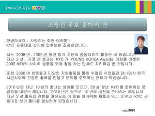 조광진 후보 출마의 변 안녕하세요 .  사랑하는 회원 여러분 ! KYC  공동대표 선거에 입후보한 조광진입니다 . 저는  2008 년 , 2009 년 동안 임기  2 년의 공동대표로 활동한 바 있습니다 .  지난  2 년 ,  가장 큰 성과는  KYC 가  YOUNG KOREA Awards  개최를 비롯한  2030 세대의 사회적 성장을 위해 활동 하는 단체로 자리매김 한 것입니다 . 또한  3000 여 회원들과 다양한 자원활동을 통해 수많은 시민들과 만나면서 한국시민사회에 건강한 활력을 만들고 변화를 주도하는 단체가 되었습니다 . 2010 년은 지난  10 년의 빛나는 성과를 모으고 , 20 살 청년  KYC 를 준비하는 첫 걸음을 내딛는 해입니다 . 2010 년은 앞으로  10 년의 비전을 준비하는 해입니다 .  지난  2 년 활동의 경험을 바탕으로 이 일을 하기위해 새롭게 임기  2 년의  KYC  공동대표 선거 출마를 결심하게 되었습니다 . 