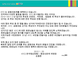 KYC 는 공동대표제를 채택하고 있습니다 .  전국에서 다양한 활동을 펼치는  KYC 에 어울리는 제도 이지요 . 2010~2011 2 년 임기의 후보로 조광진 ,  박찬웅 ,  엄승용 세 후보가 출마하였습니다 .  선거는 세 후보 개인에 대한 찬반 투표로 진행 됩니다 .     여러 명의 후보 중 한 명을 뽑는 선거에 익숙한지라 긴장감이 떨어 질 수 있습니다 .  하지만 , KYC  공동대표 선거는 후보자가 주인공인 아닌 바로 회원 여러분들이 주인공입니다 .  선거기간 동안  KYC 에 대한 회원님들의 빛나는 지혜를 담도록 노력하겠습니다 . 회원님들의 관심과 참여를 이끌어 내도록 최선을 노력을 하겠습니다 . 지속가능한 시민운동과  20 년  KYC  비전을 만들어갈 소중한 의견들이 쏟아지길 기대합니다 .    유독 춥고 눈이 많은 요즘입니다 .  빠듯한 일정 전국 순회를 하는 공동대표 후보자 분들의 건강을 기원합니다 .  새해에도 회원님의 가정에 사랑과 행복이 충만하시길 기원합니다 .        2010 1. 20 KYC( 한국청년연합 )  중앙선관위 위원장 손종환  