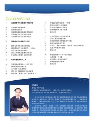 Course outlines
1.     Ӱµý崫             b)         䡪
                                  i.         ӰͶ֮
a)     ý                  ii.        ˾Ա͵Ϊ淶
b)     ͳýĸı                    iii.       Ŵ󲩿Ӱ
c)     µý崫             iv.        
d)     ˾شĻ
e)     ˾شս              c)         ޴ڵڡ
                                  i.         ΪʲôҪռ
2.     Ϊ               ii.        Ǯ򵽵ĺͻǮҲ򲻵
                                  iii.       Щؼʱռ죿
a)     ʵ               iv.         SEOŻ SEMӪ
b)     ʶΪ롪AISAS         v.         ʵ SEM  6 
c)     ʲôĳ嶯                vi.        
d)     Ϊʲôáͻɣ
e)     ʲôɹʲôĶ             d)         ȦӵSNS罻վ
                                  i.         Ҳһ
3      紫غ͹                 ii.        ڹ˾ƷƵȦ
                                  iii.       ӪȦӵ 4 Ҫ
a)     ĲԴءBBS ̳           iv.        
i.     BBS ӰȺ͹
ii.    ˷ VS β
iii.    BBS ƷƵķͱܻ
iv.    ɱϼ챾Ů

                                                              5



                       
                       ﹫ؿͻܼ
                       йʹЭƸʦʹء־Լ׫
                       2003 ҵڱѧ⻪ѧԺѧ˶ʿѧλ

                         빫ϵҵصעýڹϵе¹ɺ
                       Ӧáڡʹءרҵ½ȫýʱ
                       ¼Ӫ۷֮ʱΣȶƪý
                       صרҵ۵㡣
                         Ϊ޹ŵǡɺסͼԵְ˹ʯȿͻ
                       вϳԲɹʵڱƵϾֲ
                       ⳴縺洦ȶ繫ģʽͬʱͨý봫ͳý
                       ֮乲ɵİգȫý崫Ұϴ¹ҵ
                                         2
 