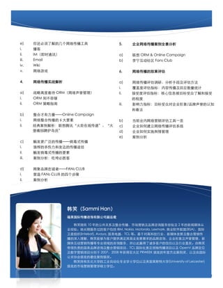 e)     㻹˽ļ紫                   5.     ˾紫ȫ
i.     
ii.    IMʱͨѶ                          a)      ORM & Online Campaign
iii.   Email                             b)      Fans Club
iv.    Wiki
v.     Ϸ                              6.     紫Ч

4.     紫ʵս                          a)     紫Сֶμ
                                         i.     Ƕָ꣺ݴӦͳ
a)     սԸ߶ȿ ORM                ii.    ָܶ꣺ϢĿ˽ͽ
i.     ORM ̲ݻ                                 ĳ̶
ii.    ORM ָ                          iii.   Ӱָ꣺ĿڶԹ˾/Ʒ֪
                                                Ϳ
b)     ϲOnline Campaign
i.     ϴ 6 Ҫ                     b)     ǰҵӪһ
ii.    䰸Ѷߴݡ            c)     ˾ν紫ϵͳ
       ƸԱ                          d)     ˾ʵʩ
                                         e)     
c)     㷺Ĵʽ
i.     ǿɱͷĴ;
ii.    ʽҪ
iii.   Կʤ

d)     ƷҳߡFANs CLUB
i.     Ӫ FANs CLUB ĸ
ii.    
                                                              5




                  ЦSammi Han
                  ʴѯ޹˾ܲ

                    Цӵ 10 ĹϵϴгӪƷѯ鼰 2 ý
                  ҵ顣ڷĿͻ IBM, Nokia, Motorola, Lexmark, ҵ(BSA)
                  ֯(Intelsat), Avaya, TCL ȡڶԸ߿Ƽҵý巢չӪ
                  ⣬ЦܹΪͻṩҵչƷѯ˾
                  ý廥Ӫרҵѯ񣬲ԴӮͻԼҵνɺЦ
                  츺ĹƷѯӪĿTCL ʻ䴫ĿԼ OpenV Ʒƶλ
                  ӪĿֱ 20072008 ̫ PRWEEK ䷢ȽܳԼɹ
                  Э䷢Ѱ
                    ЦжѧĹҵԶרҵѧʿѧλԼӢ˹شѧ(University of Leicester)
                  ䷢гӪѧ˶ʿѧλ

                                     3
 