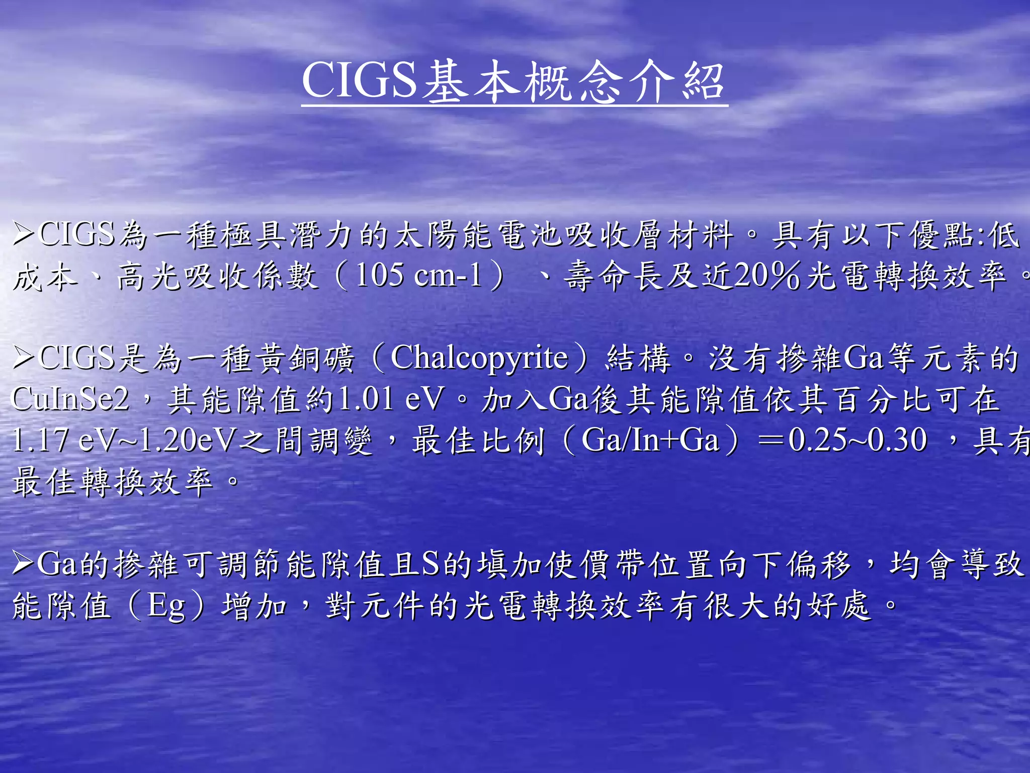 CIGS基本概念介紹

 CIGS為一種極具潛力的太陽能電池吸收層材料。具有以下優點:低
成本、高光吸收係數（105 cm-1） 、壽命長及近20％光電轉換效率。

  CIGS是為一種黃銅礦（Chalcopyrite）結構。沒有摻雜Ga等元素的
CuInSe2，其能隙值約1.01 eV。加入Ga後其能隙值依其百分比可在
1.17 eV~1.20eV之間調變，最佳比例（Ga/In+Ga）＝0.25~0.30 ，具有
最佳轉換效率。

 Ga的掺雜可調節能隙值且S的塡加使價帶位置向下偏移，均會導致
能隙值（Eg）增加，對元件的光電轉換效率有很大的好處。
 