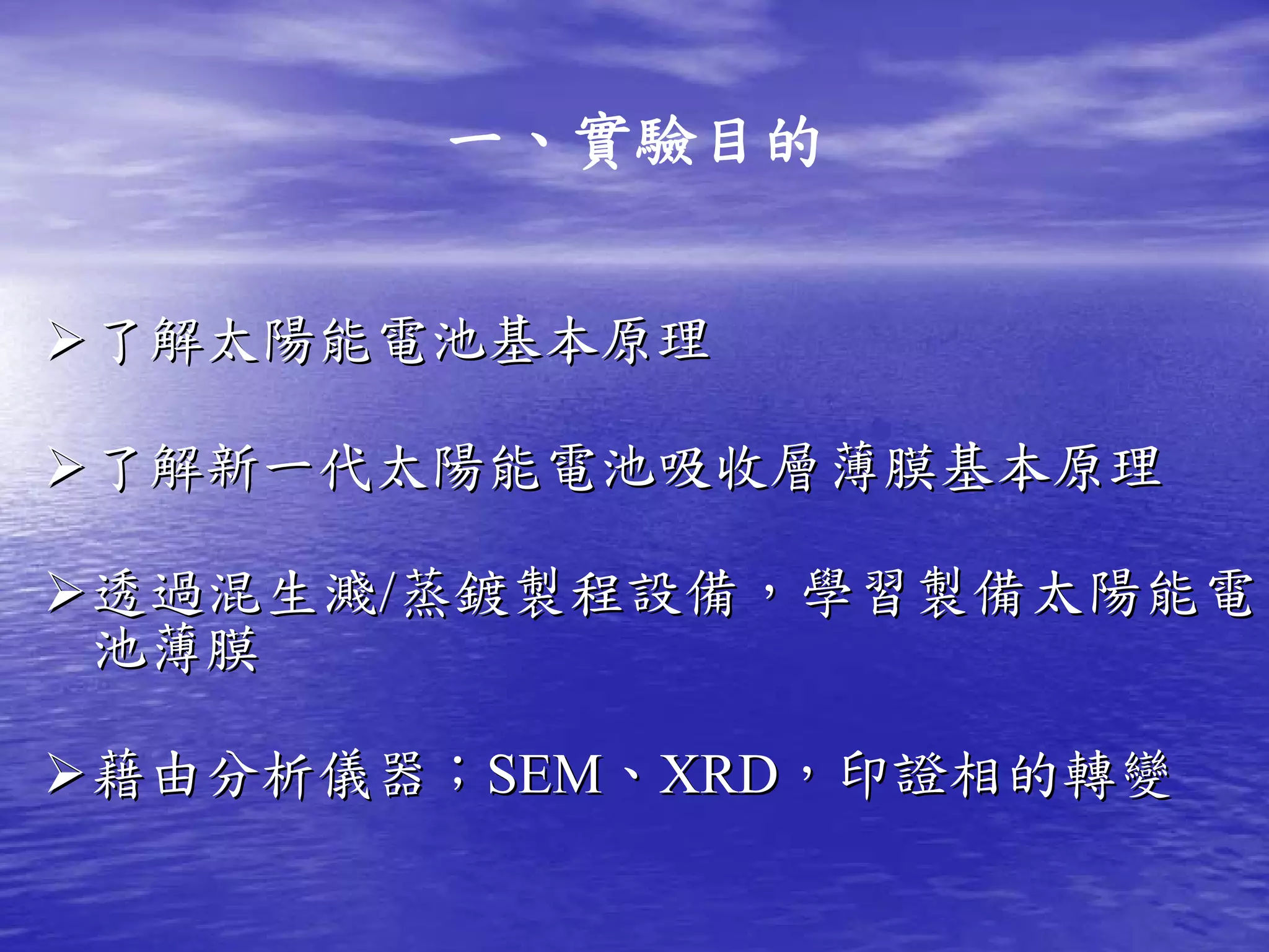 一、實驗目的


了解太陽能電池基本原理

了解新一代太陽能電池吸收層薄膜基本原理

透過混生濺/蒸鍍製程設備，學習製備太陽能電
池薄膜

藉由分析儀器；SEM、XRD，印證相的轉變
       SEM、 XRD，印證相的轉變
 