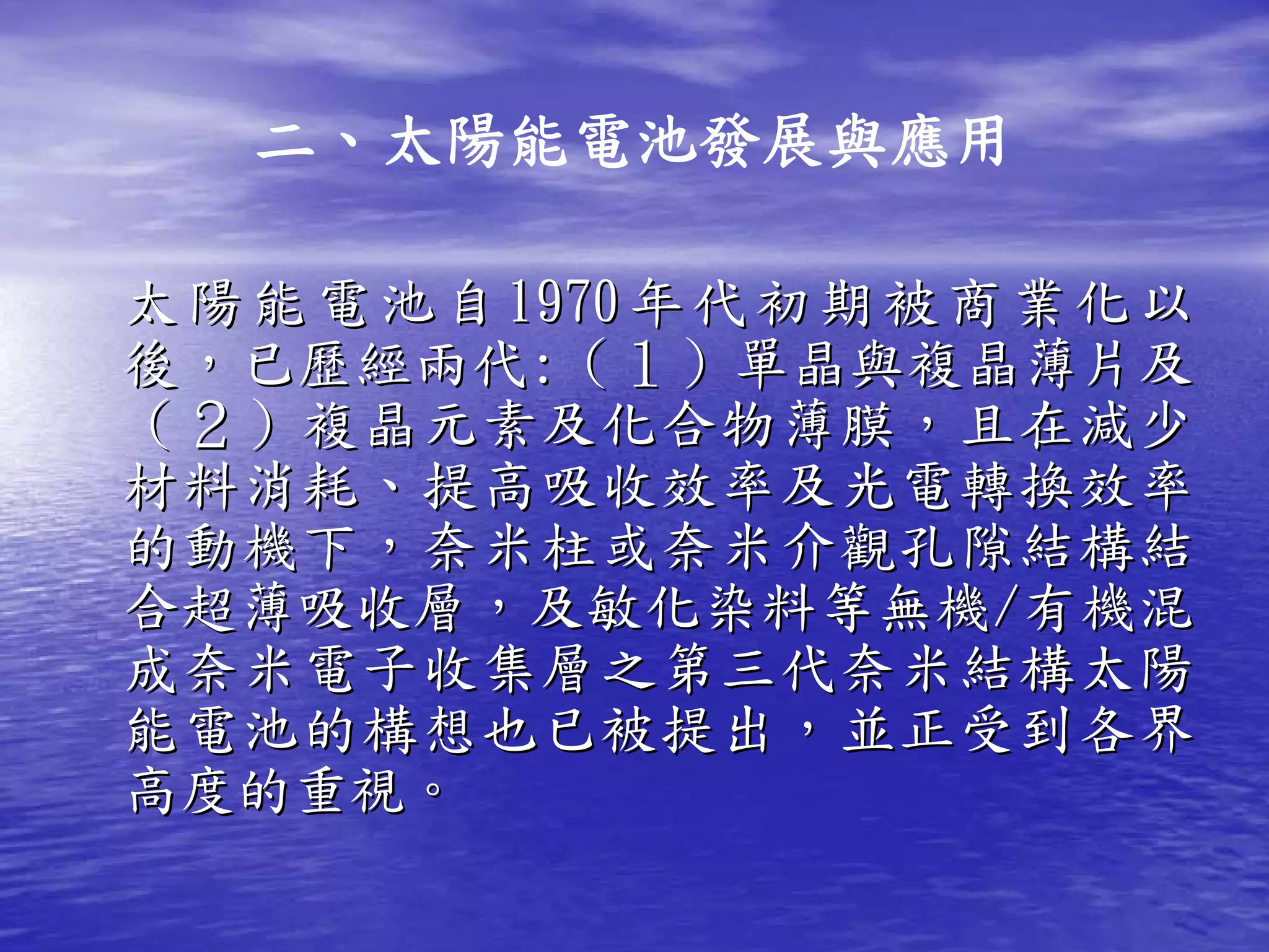 二、太陽能電池發展與應用

太 陽 能 電 池 自 1970 年 代 初 期 被 商 業 化 以
後，已歷經兩代:（１）單晶與複晶薄片及
（２）複晶元素及化合物薄膜，且在減少
材料消耗、提高吸收效率及光電轉換效率
的動機下，奈米柱或奈米介觀孔隙結構結
合超薄吸收層，及敏化染料等無機/有機混
成奈米電子收集層之第三代奈米結構太陽
能電池的構想也已被提出，並正受到各界
高度的重視。
 