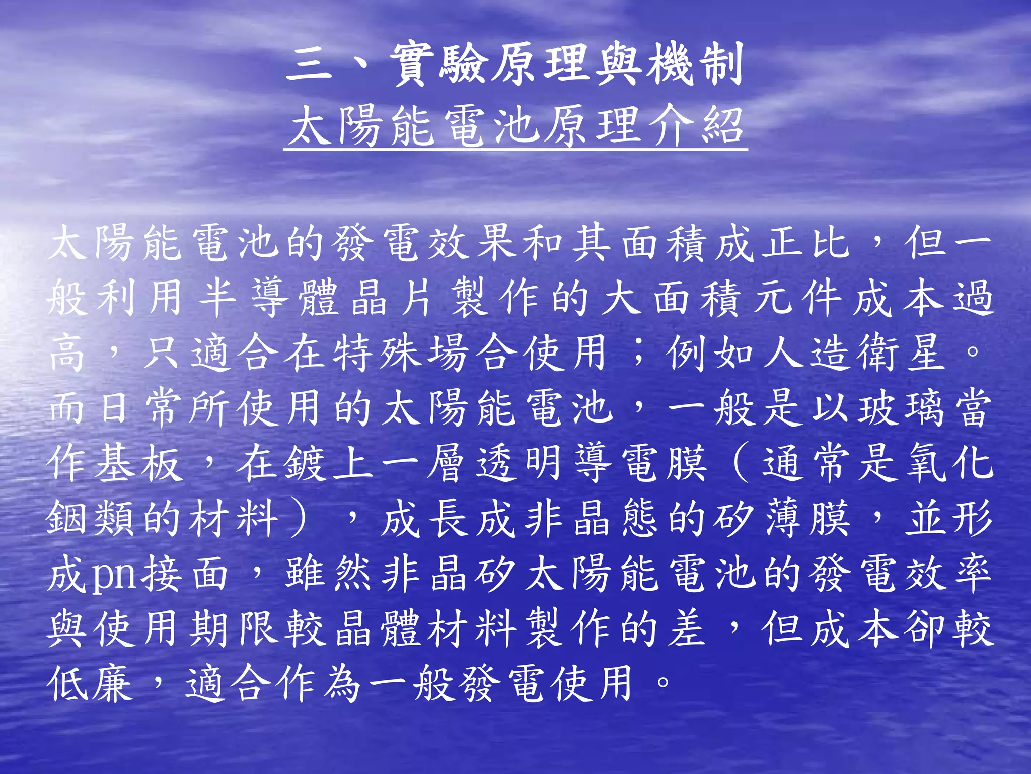 三、實驗原理與機制
     太陽能電池原理介紹

太陽能電池的發電效果和其面積成正比，但一
般利用半導體晶片製作的大面積元件成本過
高，只適合在特殊場合使用；例如人造衛星。
而日常所使用的太陽能電池，一般是以玻璃當
作基板，在鍍上一層透明導電膜（通常是氧化
銦類的材料），成長成非晶態的矽薄膜，並形
成pn接面，雖然非晶矽太陽能電池的發電效率
與使用期限較晶體材料製作的差，但成本卻較
低廉，適合作為一般發電使用。
 