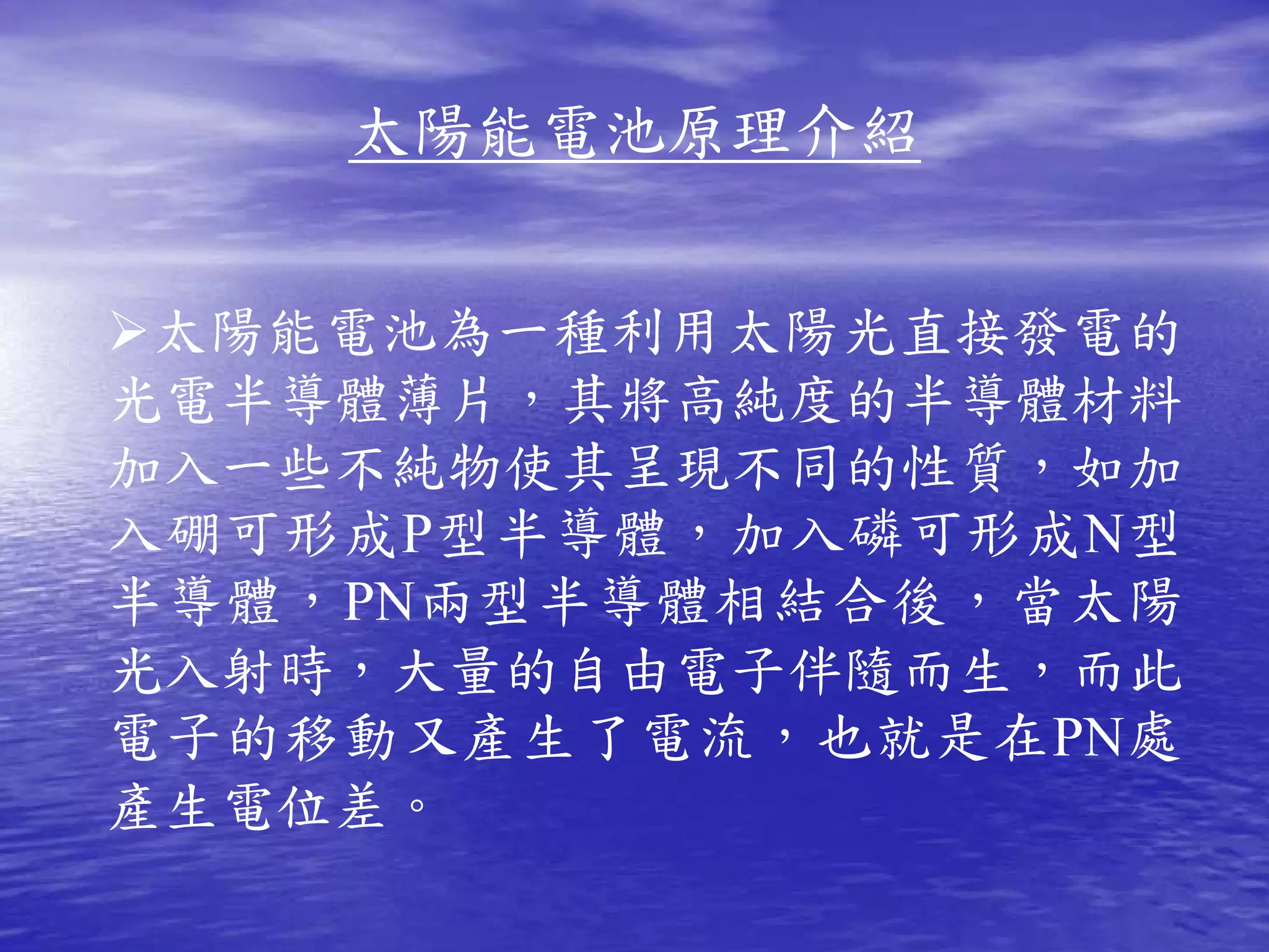 太陽能電池原理介紹


 太陽能電池為一種利用太陽光直接發電的
光電半導體薄片，其將高純度的半導體材料
加入一些不純物使其呈現不同的性質，如加
入硼可形成 P 型半導體，加入磷可形成 N 型
半導體， PN 兩型半導體相結合後，當太陽
光入射時，大量的自由電子伴隨而生，而此
電子的移動又產生了電流，也就是在 PN 處
產生電位差。
 