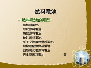 燃料電池 燃料電池的類型： 氫燃料電池、 甲烷燃料電池、 磷酸燃料電池、 鹼性燃料電池、 質子交換薄膜燃料電池、 熔融碳酸鹽燃料電池、 固態氧化物燃料電池、 再生型燃料電池  等 
