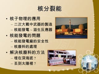 核分裂能 核子物理的應用 二次大戰中武器的製造 核能發電 ~ 滋生反應器 核能發電的問題 核能發電廠的安全性 核廢料的處理 解決核廢料的方法 埋在深海底 ? 丟到太陽裡 ? 