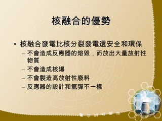 核融合的優勢 核融合發電比核分裂發電還安全和環保 不會造成反應器的熔毀，而放出大量放射性物質 不會造成核爆 不會製造高放射性廢料 反應器的設計和氫彈不一樣 