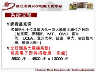 師資最完備  超過七十位具國內外一流大學博士學位之教師 ( 柏克萊、伊利諾、 MIT 、 CMU 、南加大、 UCLA 、賓州大學、普渡、華大、密西根大學、德州大學‧‧ ) 全亞洲最大電機系館( 奇美電子即將捐贈第二系館 ) 8500  坪  + 4500  坪  = 13000  坪 系所成就 