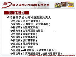 培養最多國內高科技產業負責人 張火山（東訊名譽董事長） 梁志堅（台灣電力公司前董事長） 鄭崇華 ( 台達電董事長 ) 曾繁城 ( 台積電副總執行長 )  張崇德 ( 聯電副董事長 )  吳敏求 ( 旺宏董事長 )  劉瑞復 ( 凌群董事長 )  宣建生 ( 冠捷電子總裁 )  林蒼生 ( 統一總裁 ) 何國源 (ATI 董事長 ( 台積電最大客戶 ) ) 陳瑞聰 ( 仁寶電腦總經理 , 統寶光電董事長 ) 系所成就 
