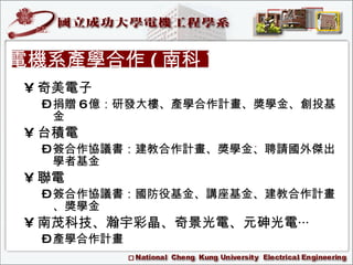 奇美電子 捐贈 6 億：研發大樓、產學合作計畫、獎學金、創投基金 台積電 簽合作協議書：建教合作計畫、獎學金、聘請國外傑出學者基金 聯電 簽合作協議書：國防役基金、講座基金、建教合作計畫、獎學金 南茂科技、瀚宇彩晶、奇景光電、元砷光電‧‧‧ 產學合作計畫 電機系產學合作 ( 南科 ) 