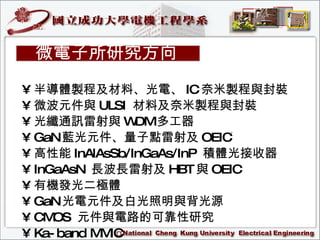 半導體製程及材料 、光電、 IC 奈米製程與封裝  微波元件與 ULSI  材料及奈米製程與封裝  光纖通訊雷射與 WDM 多工器 GaN 藍光元件、量子點雷射及 OEIC   高性能 InAlAsSb/InGaAs/InP  積體光接收器 InGaAsN  長波長雷射及 HBT 與 OEIC  有機發光二極體  GaN 光電元件及白光照明與背光源  CMOS  元件與電路的可靠性研究 Ka-band MMIC 微電子所研究方向 