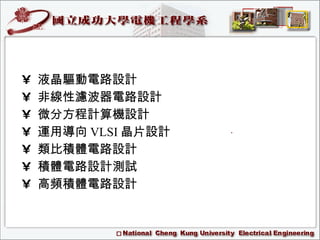 •  液晶驅動電路設計 •  非線性濾波器電路設計 •  微分方程計算機設計 •  運用導向 VLSI 晶片設計 •  類比積體電路設計 •  積體電路設計測試 •  高頻積體電路設計 