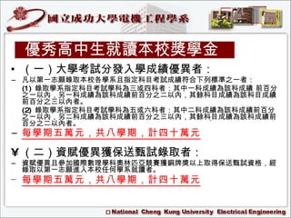 （一）大學考試分發入學成績優異者：   凡以第一志願錄取本校各學系且指定科目考試成績符合下列標準之一者： (1)   錄取學系指定科目考試學科為三或四科者：其中一科成績為該科成績 前百分之一以內，另一科成績為該科成績前百分之二以內，其餘科目成績為該科目成績前百分之三以內者。 (2)   錄取學系指定科目考試學科為五或六科者：其中二科成績為該科成績前百分之一以內，另二科成績為該科成績前百分之三以內，其餘科目成績為該科成績前百分之二以內者。 每學期五萬元，共八學期，計四十萬元   （二）資賦優異獲保送甄試錄取者：   資賦優異且參加國際數理學科奧林匹亞競賽獲銅牌獎以上取得保送甄試資格，經錄取以第一志願進入本校任何學系就讀者。  每學期五萬元，共八學期，計四十萬元 優秀高中生就讀本校獎學金 