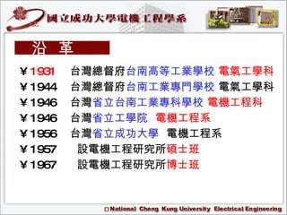 1931  台灣總督府 台南高等工業學校   電氣工學科 1944  台灣總督府 台南工業專門學校  電氣工學科 1946  台灣 省立台南工業專科學校   電機工程科 1946  台灣 省立工學院   電機工程系 1956  台灣 省立成功大學   電機工程系 1957 設電機工程研究所 碩士班 1967 設電機工程研究所 博士班 沿  革 