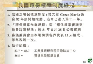我國之環保標章制度 ( 英文名 Green Mark) 係自 82 年底開始推動，迄今已進入第十一年。 「環保標章作業規範」與「環保標章審議委員會設置辦法」於 81 年 8 月 25 日公告實施 審議委員會由本署聘請各界代表 13 人組成，每年改聘一次。 執行組織： 83.7 ～ 86.7 工業技術研究院污染防治中心 86.8 ～ 環境與發展基金會 我國環保標章制度緣起 