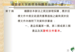 機關優先採購環境保護產品辦法 ( 續 ) 第十條  機關依本辦法之規定辦理採購，應於招 標文件中規定欲適用優惠措施之廠商須於投 標文件內檢附下列資料供審查  : 一、產品係屬第一類、第二類或第三類 產品及其 證明文件影本 。 